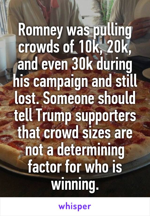 Romney was pulling crowds of 10k, 20k, and even 30k during his campaign and still lost. Someone should tell Trump supporters that crowd sizes are not a determining factor for who is winning.