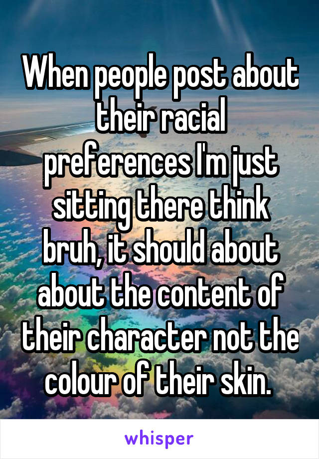 When people post about their racial preferences I'm just sitting there think bruh, it should about about the content of their character not the colour of their skin. 