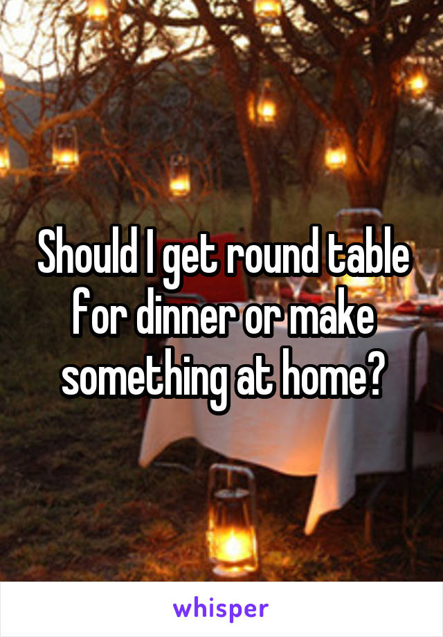 Should I get round table for dinner or make something at home?