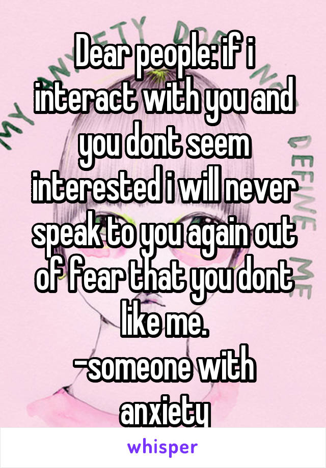 Dear people: if i interact with you and you dont seem interested i will never speak to you again out of fear that you dont like me.
-someone with anxiety