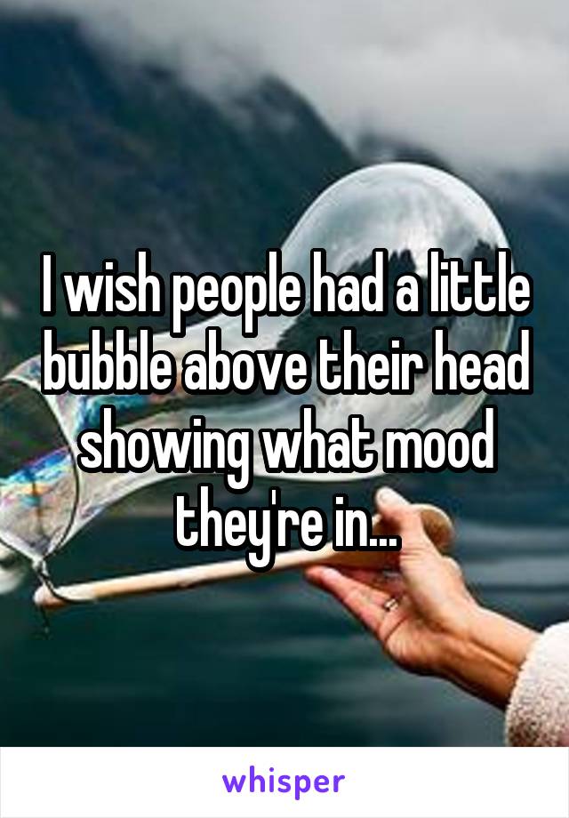 I wish people had a little bubble above their head showing what mood they're in...