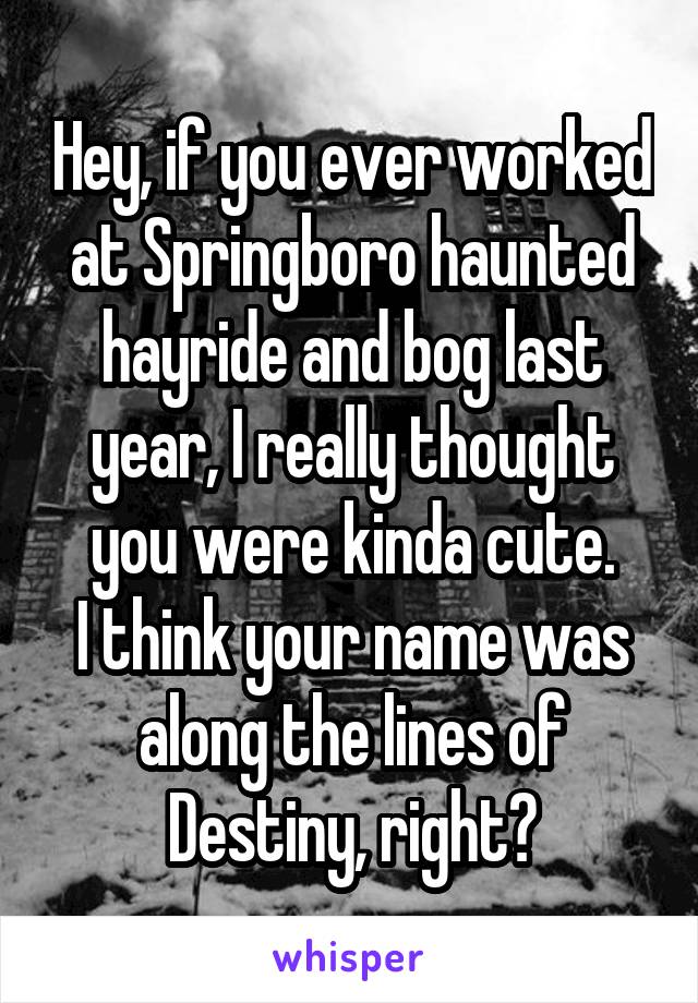 Hey, if you ever worked at Springboro haunted hayride and bog last year, I really thought you were kinda cute.
I think your name was along the lines of Destiny, right?