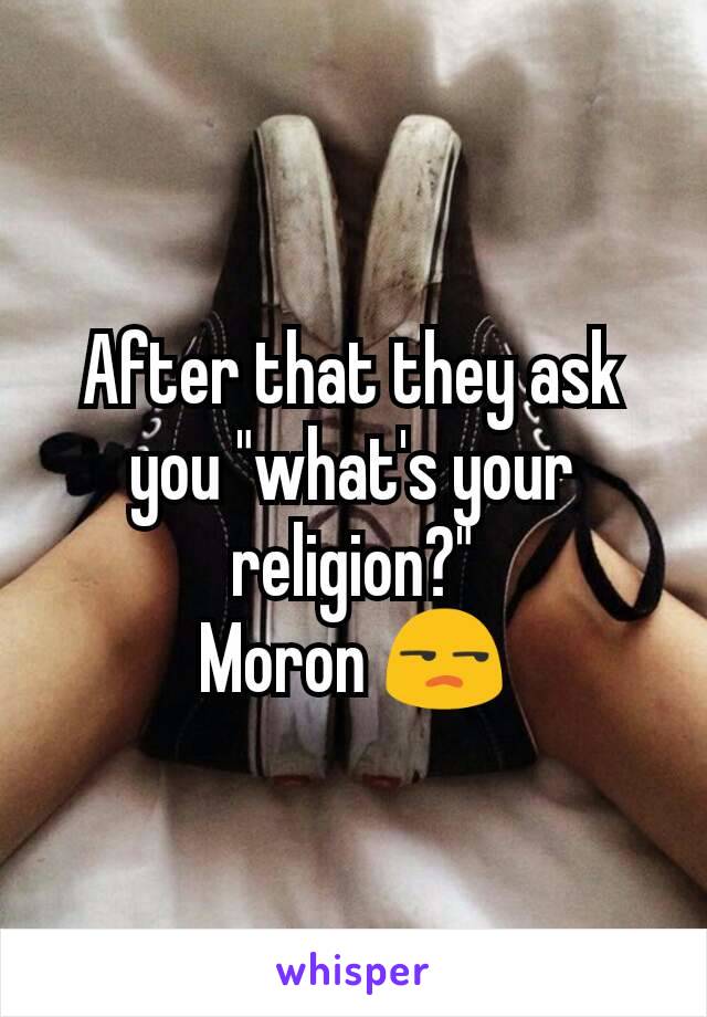 After that they ask you "what's your religion?"
Moron 😒