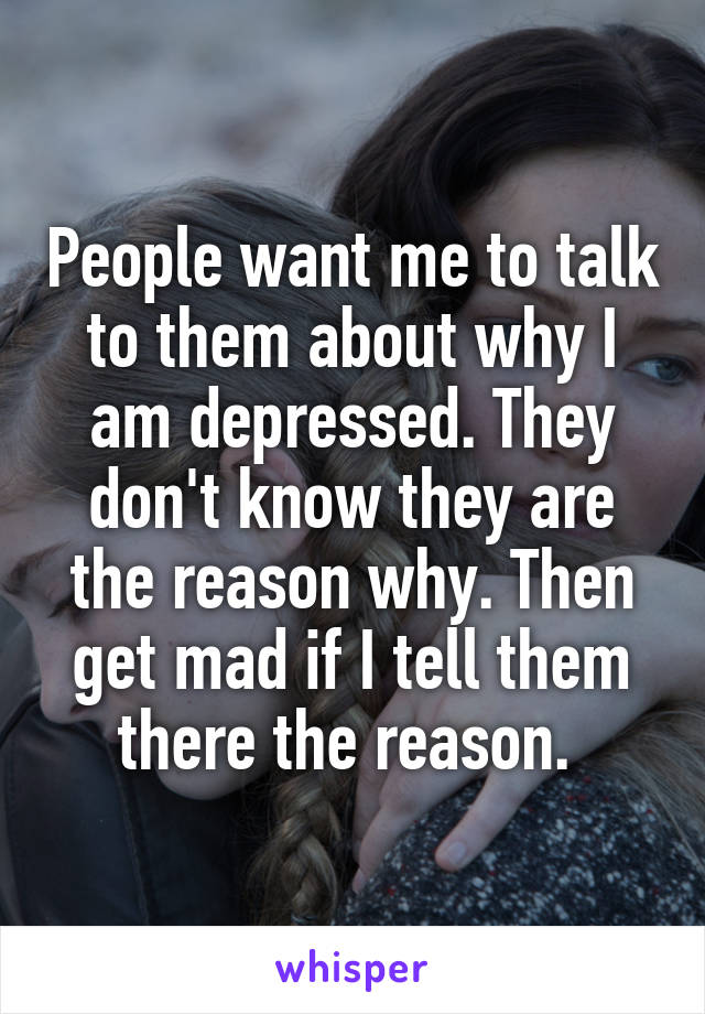 People want me to talk to them about why I am depressed. They don't know they are the reason why. Then get mad if I tell them there the reason. 
