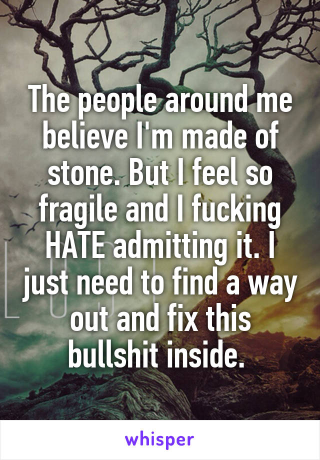 The people around me believe I'm made of stone. But I feel so fragile and I fucking HATE admitting it. I just need to find a way out and fix this bullshit inside. 
