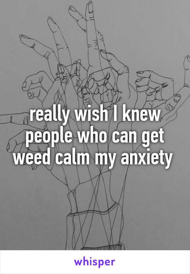really wish I knew people who can get weed calm my anxiety 