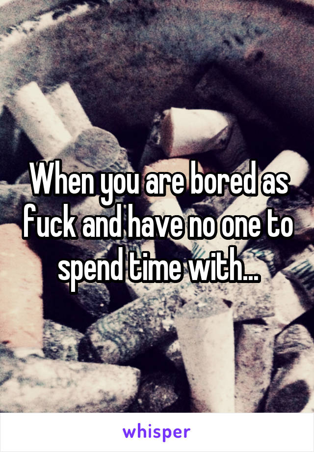 When you are bored as fuck and have no one to spend time with...
