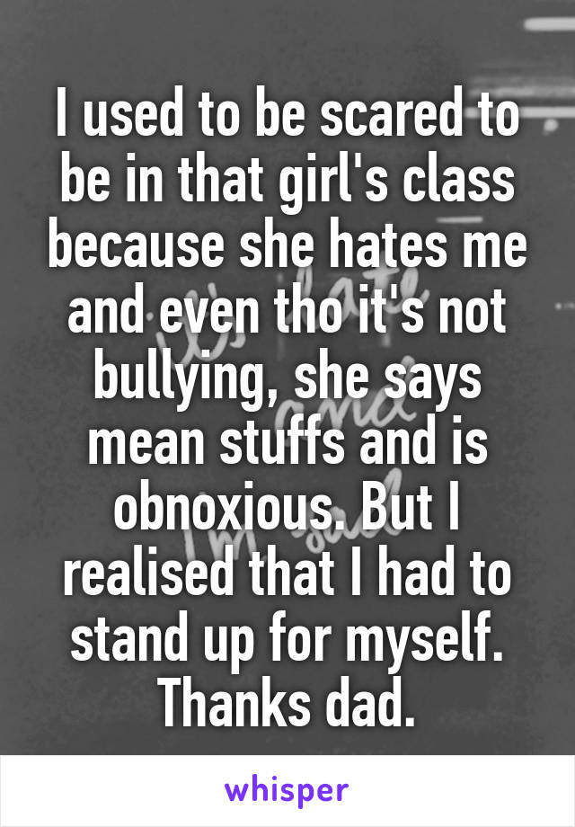 I used to be scared to be in that girl's class because she hates me and even tho it's not bullying, she says mean stuffs and is obnoxious. But I realised that I had to stand up for myself. Thanks dad.