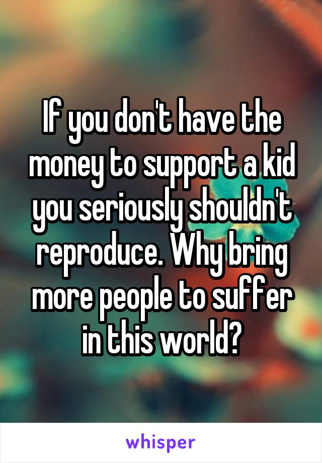 If you don't have the money to support a kid you seriously shouldn't reproduce. Why bring more people to suffer in this world?