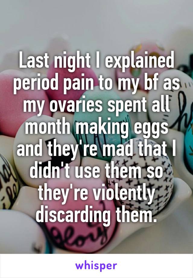 Last night I explained period pain to my bf as my ovaries spent all month making eggs and they're mad that I didn't use them so they're violently discarding them.
