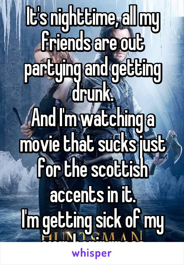 It's nighttime, all my friends are out partying and getting drunk.
And I'm watching a movie that sucks just for the scottish accents in it.
I'm getting sick of my own boringness