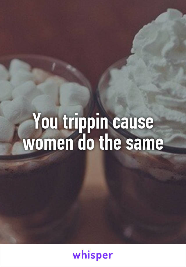 You trippin cause women do the same