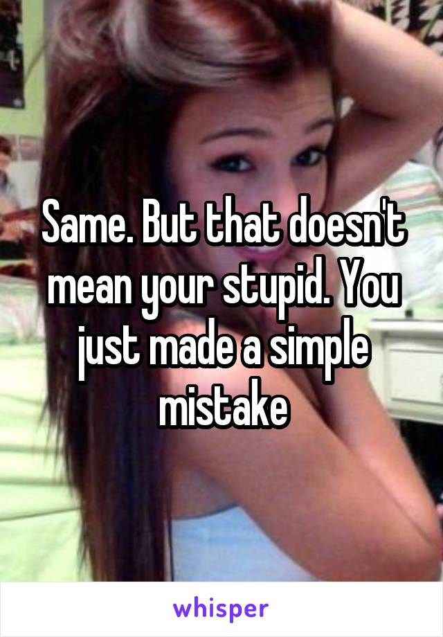Same. But that doesn't mean your stupid. You just made a simple mistake