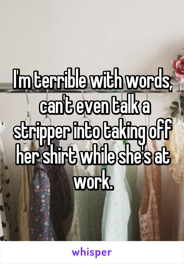 I'm terrible with words,  can't even talk a stripper into taking off her shirt while she's at work.