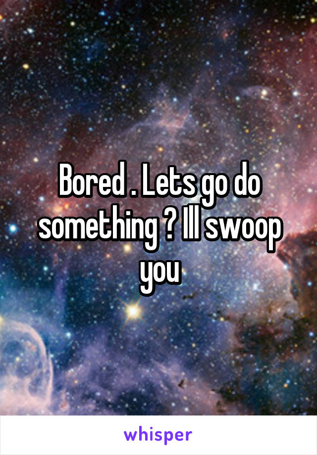 Bored . Lets go do something ? Ill swoop you