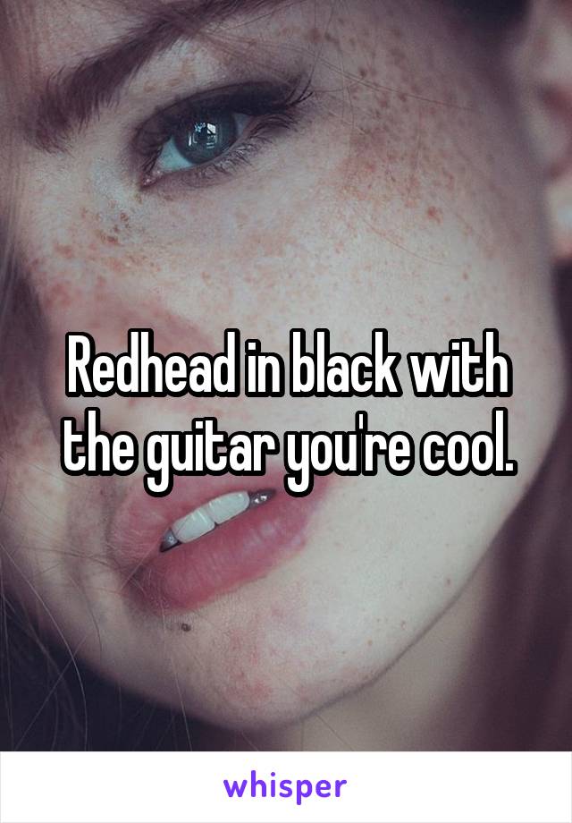 Redhead in black with the guitar you're cool.