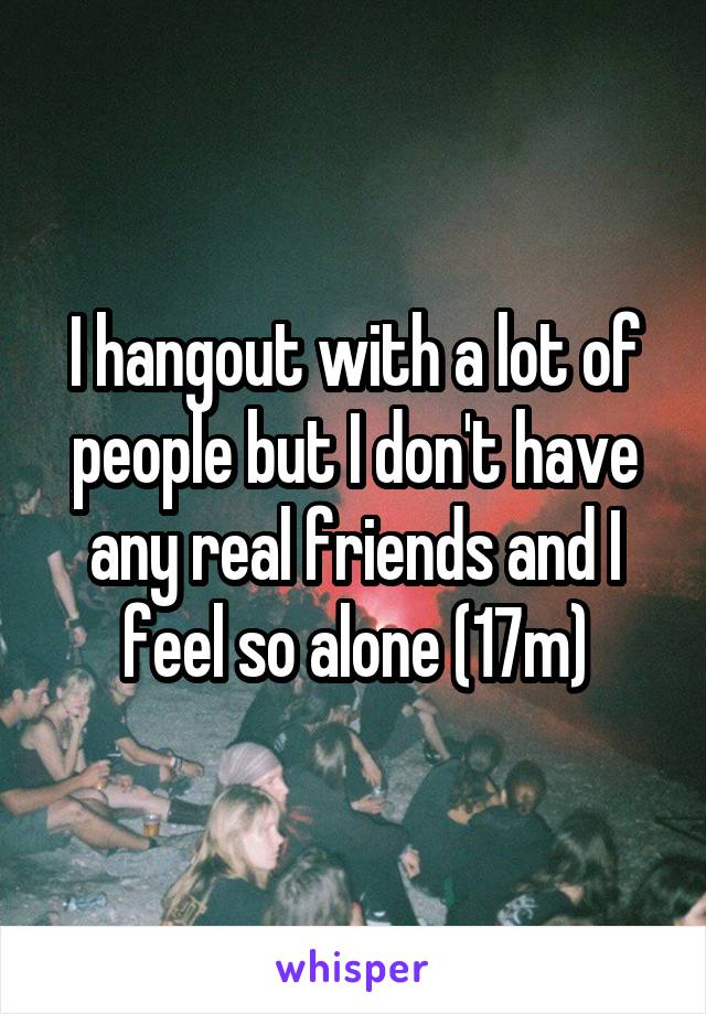 I hangout with a lot of people but I don't have any real friends and I feel so alone (17m)