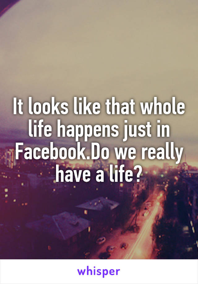 It looks like that whole life happens just in Facebook.Do we really have a life?