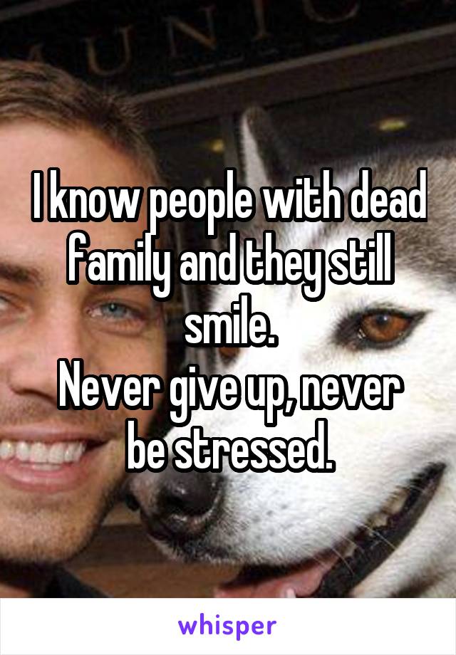 I know people with dead family and they still smile.
Never give up, never be stressed.