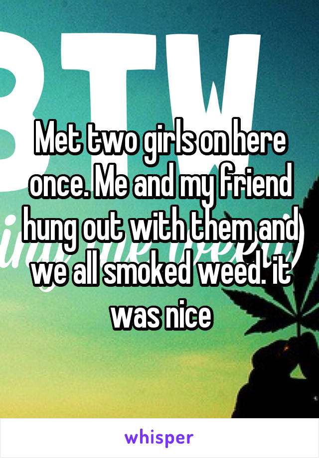 Met two girls on here once. Me and my friend hung out with them and we all smoked weed. it was nice