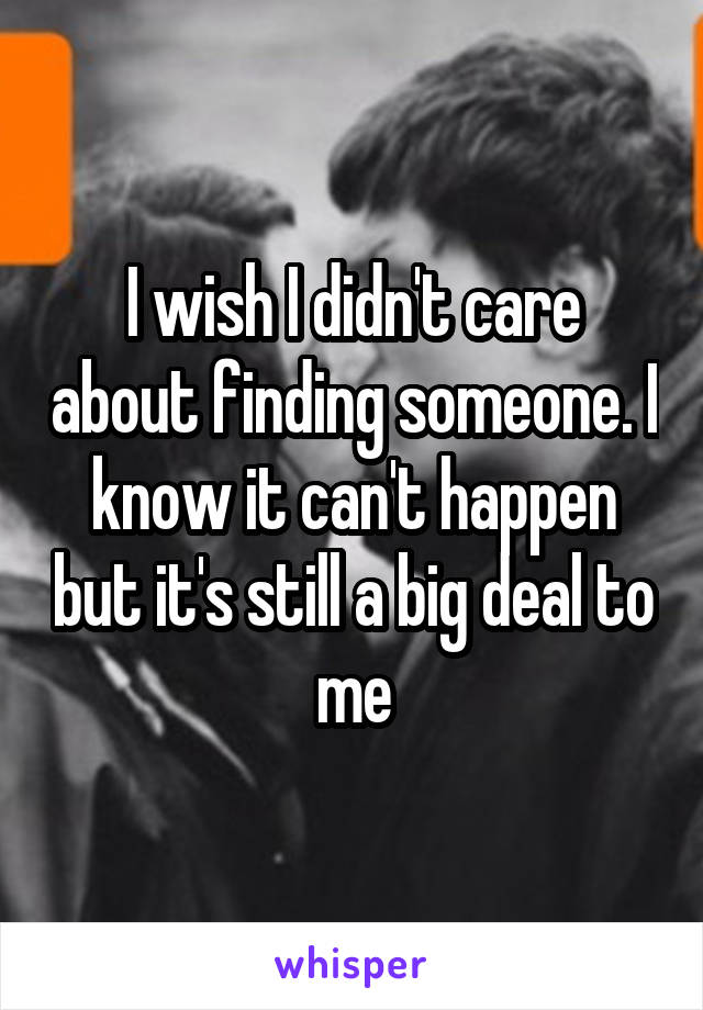 I wish I didn't care about finding someone. I know it can't happen but it's still a big deal to me