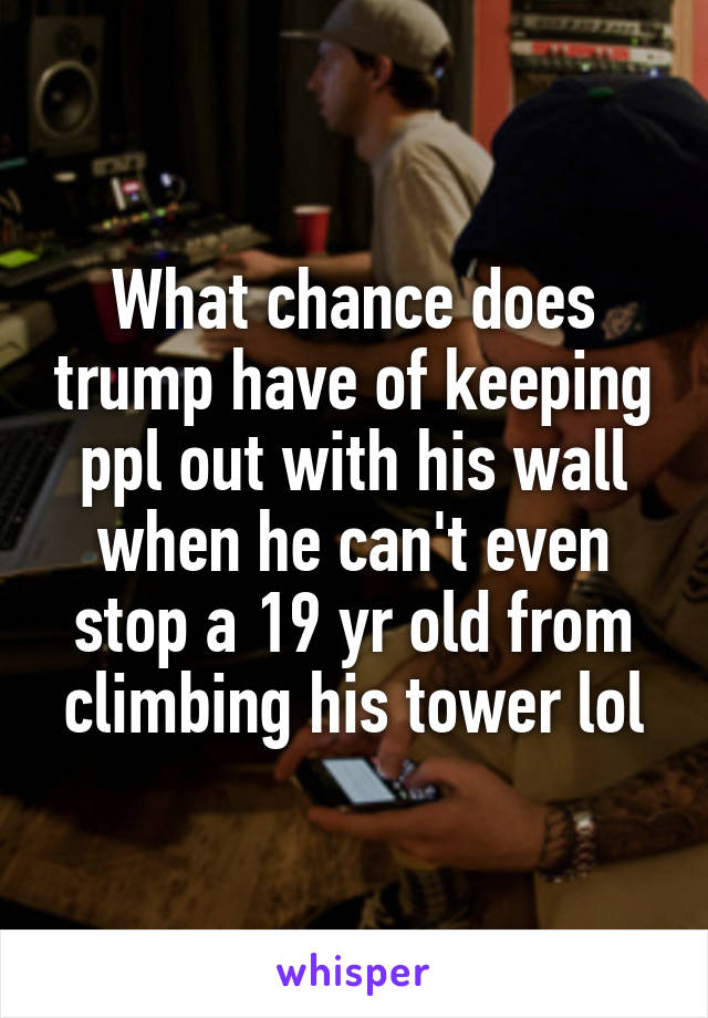 What chance does trump have of keeping ppl out with his wall when he can't even stop a 19 yr old from climbing his tower lol