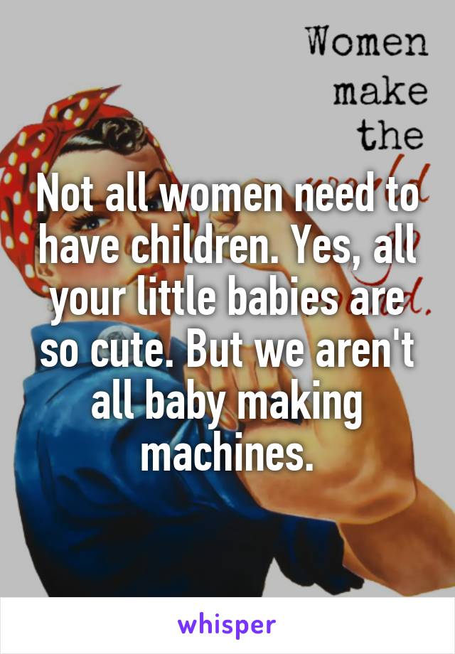Not all women need to have children. Yes, all your little babies are so cute. But we aren't all baby making machines.
