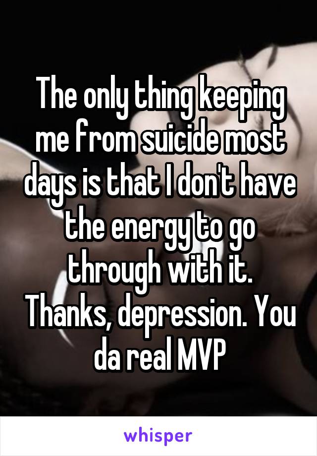 The only thing keeping me from suicide most days is that I don't have the energy to go through with it. Thanks, depression. You da real MVP