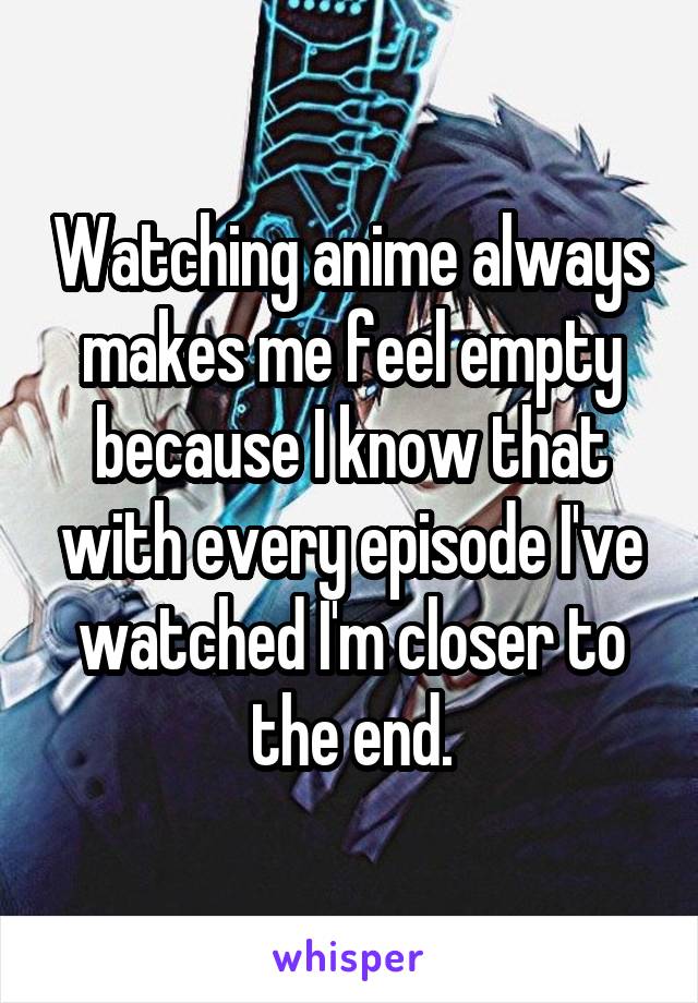 Watching anime always makes me feel empty because I know that with every episode I've watched I'm closer to the end.