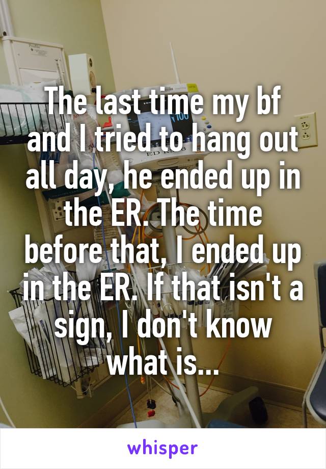 The last time my bf and I tried to hang out all day, he ended up in the ER. The time before that, I ended up in the ER. If that isn't a sign, I don't know what is...