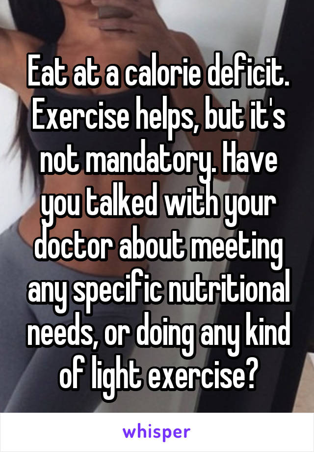 Eat at a calorie deficit. Exercise helps, but it's not mandatory. Have you talked with your doctor about meeting any specific nutritional needs, or doing any kind of light exercise?