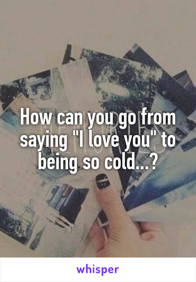 How can you go from saying "I love you" to being so cold...?