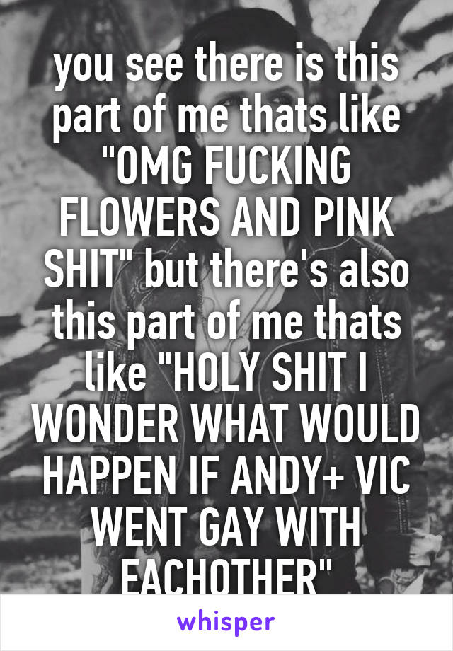 you see there is this part of me thats like "OMG FUCKING FLOWERS AND PINK SHIT" but there's also this part of me thats like "HOLY SHIT I WONDER WHAT WOULD HAPPEN IF ANDY+ VIC WENT GAY WITH EACHOTHER"