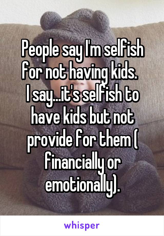 People say I'm selfish for not having kids.  
I say...it's selfish to have kids but not provide for them ( financially or emotionally).