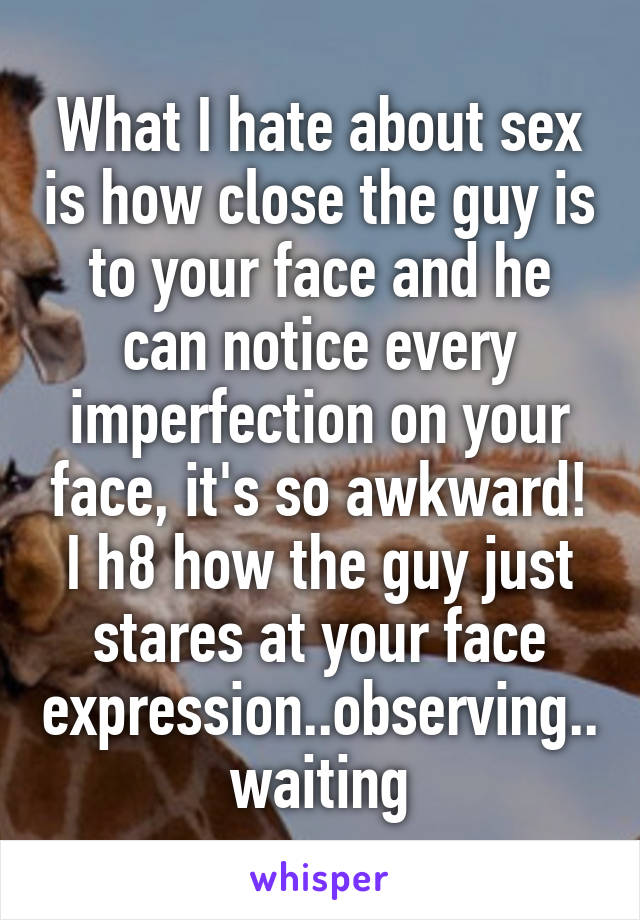 What I hate about sex is how close the guy is to your face and he can notice every imperfection on your face, it's so awkward! I h8 how the guy just stares at your face expression..observing..waiting