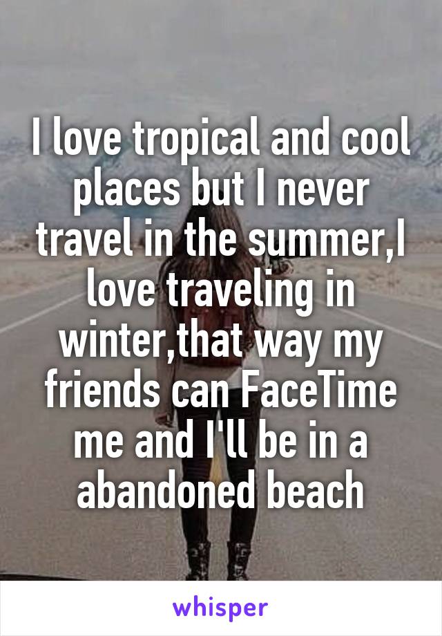 I love tropical and cool places but I never travel in the summer,I love traveling in winter,that way my friends can FaceTime me and I'll be in a abandoned beach