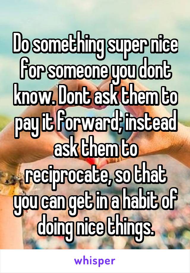 Do something super nice for someone you dont know. Dont ask them to pay it forward; instead ask them to reciprocate, so that you can get in a habit of doing nice things.