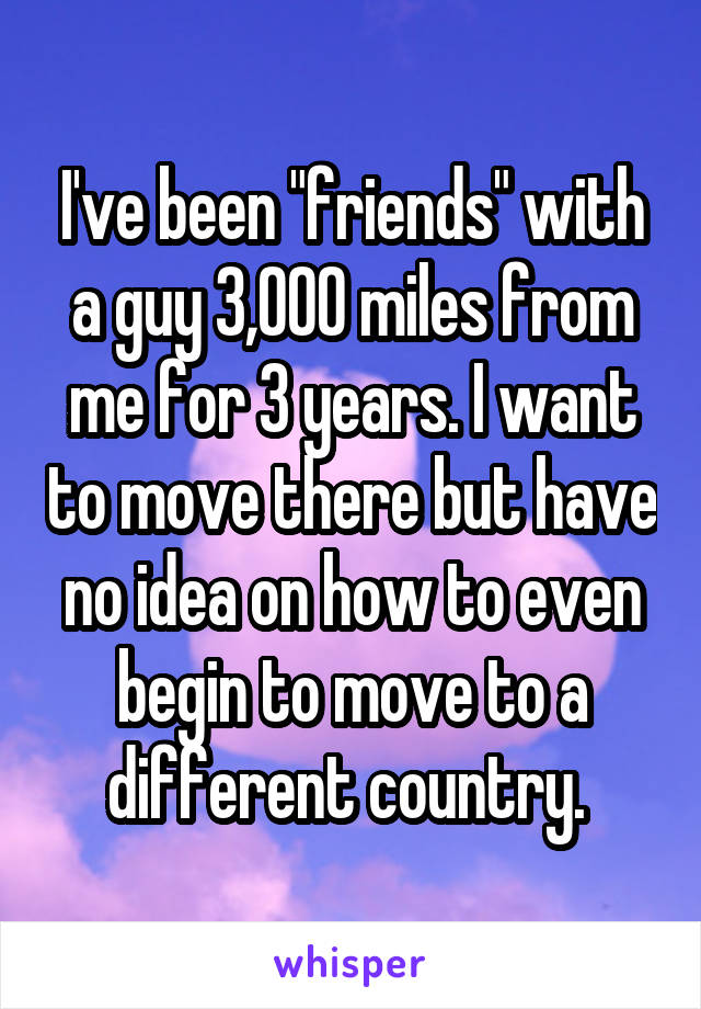 I've been "friends" with a guy 3,000 miles from me for 3 years. I want to move there but have no idea on how to even begin to move to a different country. 