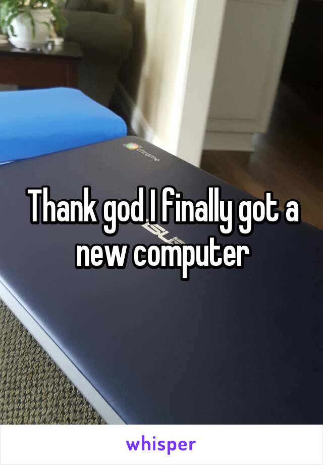 Thank god I finally got a new computer