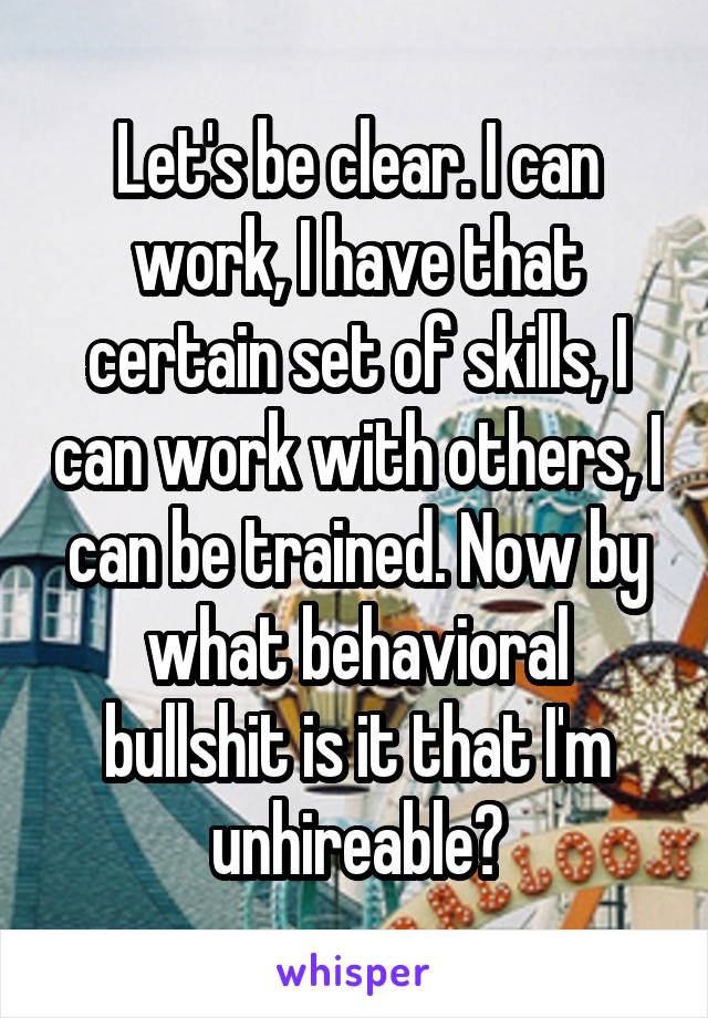 Let's be clear. I can work, I have that certain set of skills, I can work with others, I can be trained. Now by what behavioral bullshit is it that I'm unhireable?