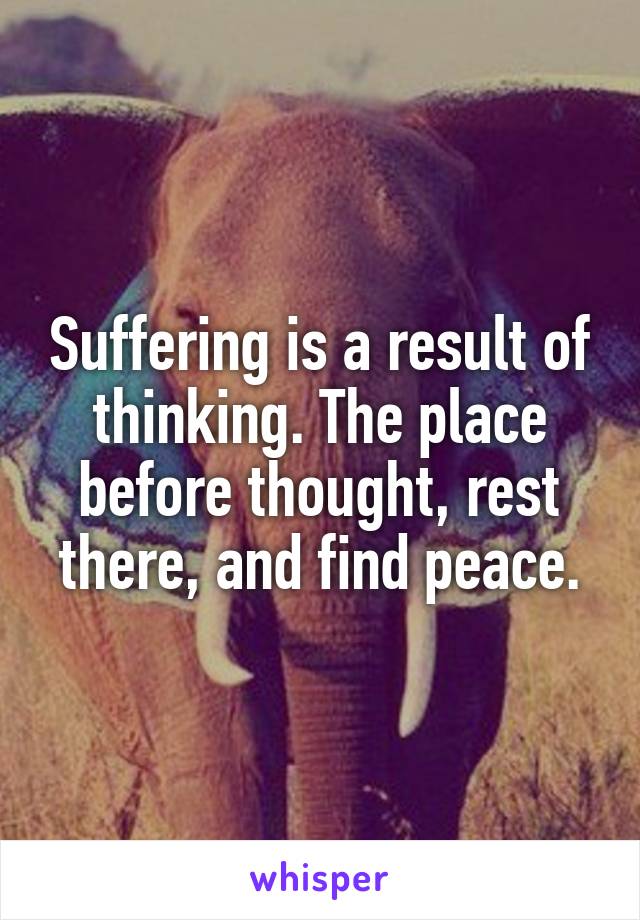 Suffering is a result of thinking. The place before thought, rest there, and find peace.