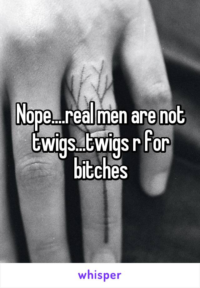Nope....real men are not twigs...twigs r for bitches