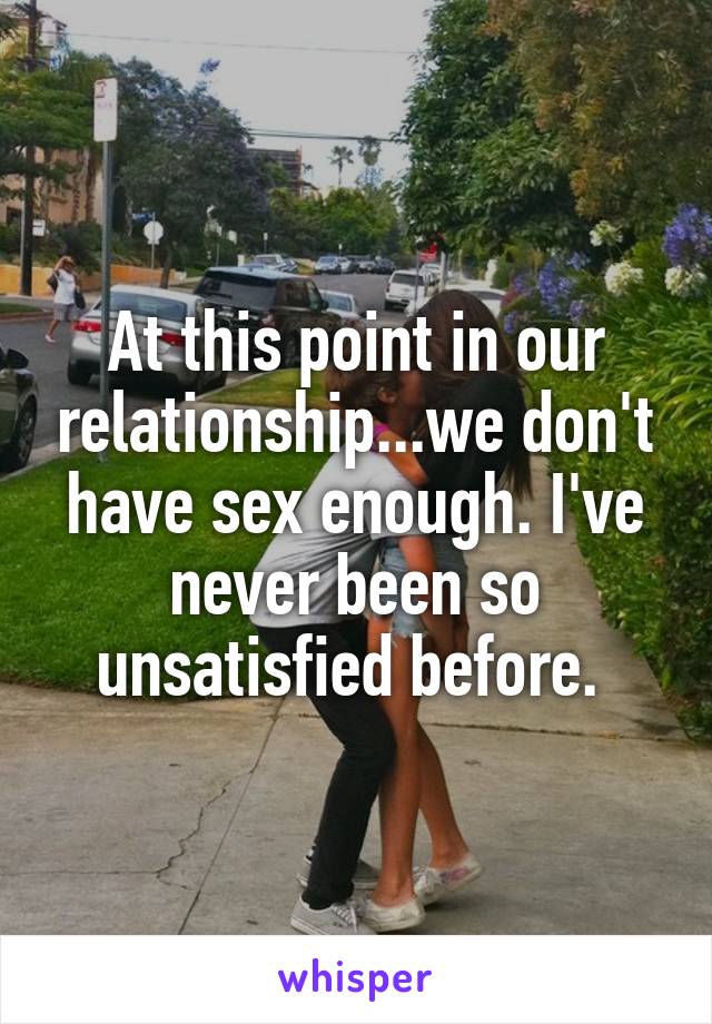 At this point in our relationship...we don't have sex enough. I've never been so unsatisfied before. 