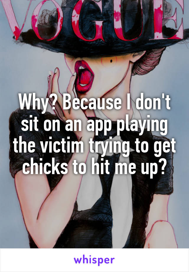 Why? Because I don't sit on an app playing the victim trying to get chicks to hit me up?