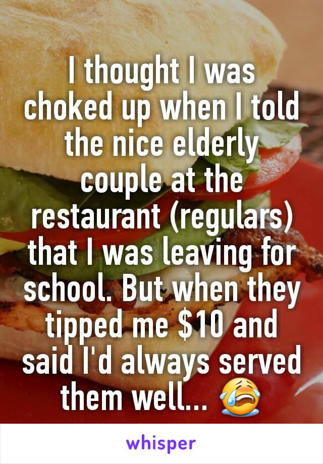 I thought I was choked up when I told the nice elderly couple at the restaurant (regulars) that I was leaving for school. But when they tipped me $10 and said I'd always served them well... 😭
