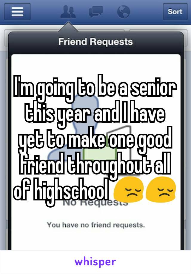 I'm going to be a senior this year and I have yet to make one good friend throughout all of highschool 😔😔