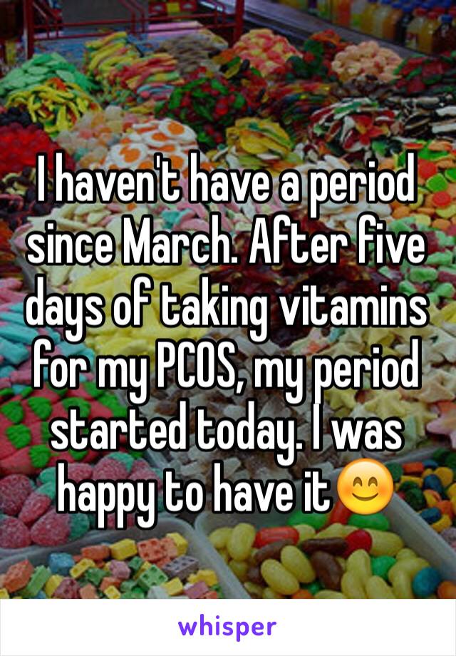I haven't have a period since March. After five days of taking vitamins for my PCOS, my period started today. I was happy to have it😊