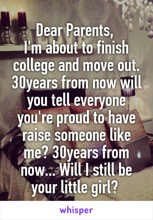 Dear Parents, 
I'm about to finish college and move out. 30years from now will you tell everyone you're proud to have raise someone like me? 30years from now... Will I still be your little girl? 
