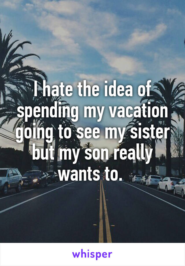 I hate the idea of spending my vacation going to see my sister but my son really wants to. 