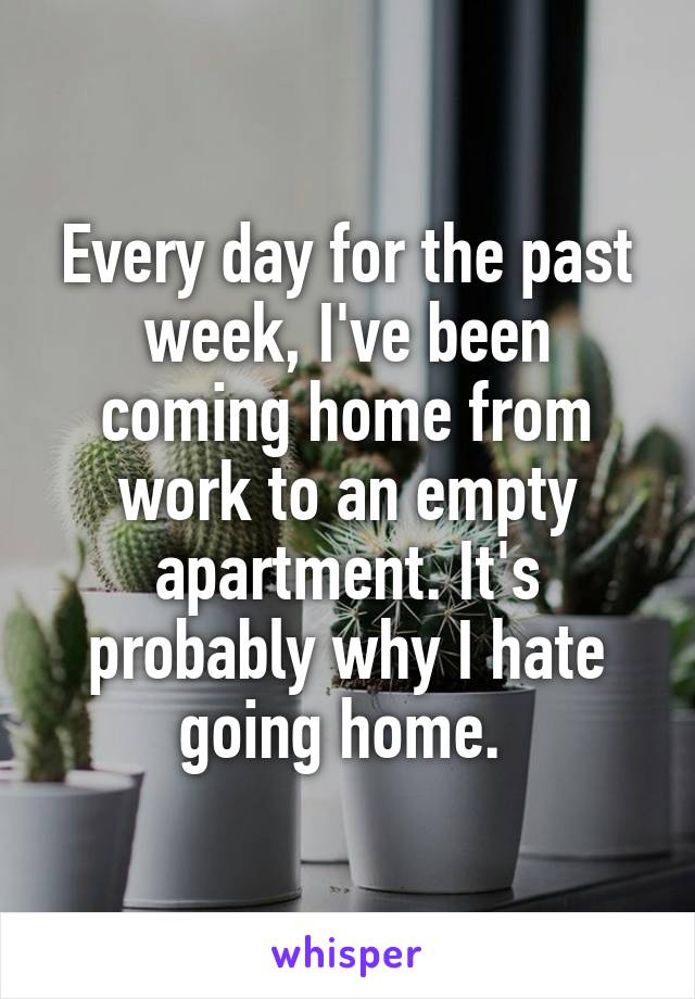 Every day for the past week, I've been coming home from work to an empty apartment. It's probably why I hate going home. 